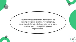 Pour éviter les infiltrations dans le sol, les
bassins devraient avoir un revêtement qui
peut être de l’argile, de l’asphalte, de la terre
compactée ou tout autre matériel
imperméable.
15
 