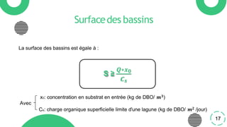 Surfacedes bassins
La surface des bassins est égale à :
S ≥
𝑸∗𝒙𝟎
𝑪𝒔
x0: concentration en substrat en entrée (kg de DBO/ 𝒎𝟑)
Avec
Cs: charge organique superficielle limite d'une lagune (kg de DBO/ 𝒎𝟐 /jour)
17
 