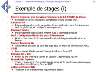 Exemple de stages (i) Centre Régional des Services Financiers de LA POSTE de Corse Conception de deux applications comptables avec le langage JAVA  Salomon SA Prise en charge d'un projet de gestion de sets ski-fixation sous Oracle avec un outil de génie logiciel : analyse et développement Corsica Ferries Développement d'applications intranet avec la technologie DotNet  DGA : Délégation Générale pour l’Armement  Gestion d'une base de données dans le cadre de l'organisation du salon du Bourget  France Telecom SA Amélioration d'un outil de suivi des bugs pour un projet de télévision sur ADSL  CGSI Conception et développement d'un applicatif pour Pocket PC  Corsica net / kci Refont du site web de la société en utilisant la technologie ASP.NET.  HomeRider System 'Etude et conception d'un outil de configuration et de maintenance du réseau de tele relève HomeRider en C++ sur PDA‘ airbus central entity 'rédaction d'un BRD (business requirements dossier) 