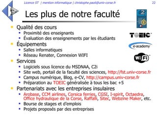 Les plus de notre faculté Qualité des cours  Proximité des enseignants  Évaluation des enseignements par les étudiants Équipements  Salles informatiques Réseau Renater, Connexion WIFI Services Logiciels sous licence du MSDNAA, C2i  Site web, portail de la faculté des sciences,  http://fst.univ-corse.fr   Campus numérique, Blog, e-CV,  http://campus.univ-corse.fr   Préparation au  TOEIC  généralisée à tous les bac +5  Partenariats avec les entreprises insulaires Arobase ,  CCM airlines ,  Corsica ferries ,  CGSI ,  I-spirit ,  Octaedra ,  Office hydraulique de la Corse ,  Raffalli ,  Sitec ,  Webzine Maker , etc.  Bourse de stages et d’emplois  Projets proposés par des entreprises  