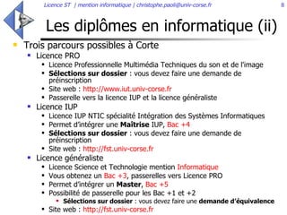 Les diplômes en informatique (ii) Trois parcours possibles à Corte Licence PRO  Licence Professionnelle Multimédia Techniques du son et de l'image  Sélections sur dossier  : vous devez faire une demande de préinscription Site web :  http://www.iut.univ-corse.fr   Passerelle vers la licence IUP et la licence généraliste Licence IUP Licence IUP NTIC spécialité Intégration des Systèmes Informatiques  Permet d’intégrer une  Maîtrise  IUP,  Bac +4 Sélections sur dossier  : vous devez faire une demande de préinscription Site web :  http://fst.univ-corse.fr   Licence généraliste  Licence Science et Technologie mention  Informatique Vous obtenez un  Bac +3 , passerelles vers Licence PRO  Permet d’intégrer un  Master ,  Bac +5 Possibilité de passerelle pour les Bac +1 et +2 Sélections sur dossier  : vous devez faire une  demande d’équivalence   Site web :  http://fst.univ-corse.fr   