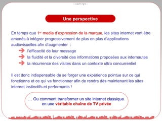 Une perspective En temps que  1 er  media d’expression de la marque , les sites internet vont être amenés à intégrer progressivement de plus en plus d’applications audiovisuelles afin d’augmenter  :  l’efficacité de leur message  la fluidité et la diversité des informations proposées aux internautes la récurrence des visites dans un contexte ultra concurrentiel Il est donc indispensable de se forger une expérience pointue sur ce qui fonctionne et ce qui va fonctionner afin de rendre dès maintenant les sites internet instinctifs et performants ! …  Ou comment transformer un site internet classique  en une  véritable chaîne de TV privée 