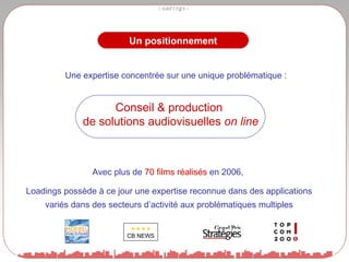 Un positionnement Conseil & production de solutions audiovisuelles  on line Avec plus de  70 films réalisés  en 2006,  Loadings possède à ce jour une expertise reconnue dans des applications variés dans des secteurs d’activité aux problématiques multiples Une expertise concentrée sur une unique problématique :  CB NEWS 