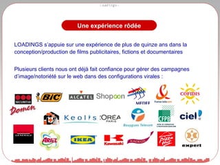 LOADINGS s’appuie sur une expérience de plus de quinze ans dans la conception/production de films publicitaires, fictions et documentaires Plusieurs clients nous ont déjà fait confiance pour gérer des campagnes d’image/notoriété sur le web dans des configurations virales : Une expérience rôdée 