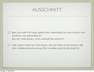AUSSCHNITT
ER: ICH HÄTTE NUR GERN EIN WEICHES EI UND NICHT EIN
ZUFÄLLIG WEICHES EI!
ES IST MIR EGAL, WIE LANGE ES KOCHT!
SIE: AHA! DAS IST DIR EGAL, ES IST DIR ALSO EGAL, OB
ICH VIEREINHALB MINUTEN IN DER KÜCHE SCHUFTE!
Dienstag, 13. Jänner 2009
 