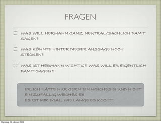 FRAGEN
WAS WILL HERMANN GANZ NEUTRAL/SACHLICH DAMIT
SAGEN?!
WAS KÖNNTE HINTER DIESER AUSSAGE NOCH
STECKEN?!
WAS IST HERMANN WICHTIG?! WAS WILL ER EIGENTLICH
DAMIT SAGEN?!
ER: ICH HÄTTE NUR GERN EIN WEICHES EI UND NICHT
EIN ZUFÄLLIG WEICHES EI!
ES IST MIR EGAL, WIE LANGE ES KOCHT!
Dienstag, 13. Jänner 2009
 