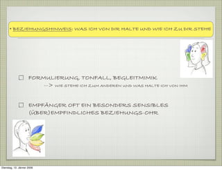 FORMULIERUNG, TONFALL, BEGLEITMIMIK
--> WIE STEHE ICH ZUM ANDEREN UND WAS HALTE ICH VON IHM
EMPFÄNGER OFT EIN BESONDERS SENSIBLES
(ÜBER)EMPFINDLICHES BEZIEHUNGS-OHR
• BEZIEHUNGSHINWEIS: WAS ICH VON DIR HALTE UND WIE ICH ZU DIR STEHE
Dienstag, 13. Jänner 2009
 