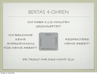 BERTAS 4-OHREN
SELBST
BEZIEHUNG
SACH
APPELL
ICH HABE 4 1/2 MINUTEN
GESCHUFFTET!
RESPEKTIERE
MEINE ARBEIT!
ER TRAUT MIR DAS NICHT ZU!
ICH BEKOMME
KEINE
ANERKENNUNG
FÜR MEINE ARBEIT!
Dienstag, 13. Jänner 2009
 