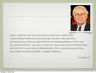 MEIN THEMA IST DIE KOMMUNIKATION UND DAS
MISSVERSTÄNDNIS ZWISCHEN ZWEI MENSCHEN.
KOMMUNIKATIONSGESTÖRTE INTERESSIEREN MICH AM
ALLERMEISTEN. ALLES, WAS ICH ALS KOMISCH EMPFINDE,
ENTSTEHT AUS DER ZERBRÖSELTEN KOMMUNIKATION,
AUS DEM ANEINANDER-VORBEI-REDEN.
(LORIOT)
Dienstag, 13. Jänner 2009
 