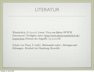 LITERATUR
Wunderlich, D. (2007). Loriot / Vicco von Bülow (WWW
Document). Verfügbar unter: http://www.dieterwunderlich.de/
Loriot.htm (Datum des Zugriﬀs: 03.12.2008).
Schulz von Thun, F. (1981). Miteinander reden 1, Störungen und
Klärungen. Reinbek bei Hamburg: Rowohlt.
Dienstag, 13. Jänner 2009
 