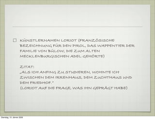 KÜNSTLERNAMEN LORIOT (FRANZÖSISCHE
BEZEICHNUNG FÜR DEN PIROL, DAS WAPPENTIER DER
FAMILIE VON BÜLOW, DIE ZUM ALTEN
MECKLENBURGISCHEN ADEL GEHÖRTE)
ZITAT:
„ALS ICH ANFING ZU STUDIEREN, WOHNTE ICH
ZWISCHEN DEM IRRENHAUS, DEM ZUCHTHAUS UND
DEM FRIEDHOF.“
(LORIOT AUF DIE FRAGE, WAS IHN GEPRÄGT HABE)
Dienstag, 13. Jänner 2009
 