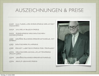 2008 KULTURELLER EHRENPREIS DER STADT
MÜNCHEN
2007 WILHELM-BUSCH-PREIS
2007 EHRENPREIS DES DEUTSCHEN
COMEDYPREIS
1999 GROßES BUNDESVERDIENSTKREUZ MIT
STERN
1989 DEUTSCHER FILMPREIS
1988 ERNST-LUBITSCH-PREIS FÜR "ÖDIPUSSI"
1976 DEUTSCHER SCHALLPLATTENPREIS
(AUCH 1982)
1974 GROßES BUNDESVERDIENSTKREUZ
1973 ADOLF-GRIMME-PREIS
AUSZEICHNUNGEN & PREISE
Dienstag, 13. Jänner 2009
 