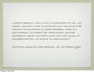 „LORIOT BEDIENT SICH NICHT KOMISCHER MITTEL, UM
GESELLSCHAFTLICHE ZUSTÄNDE UND MENSCHLICHE
VERHALTENSWEISEN ZU BESCHREIBEN ODER ZU
KRITISIEREN, SONDERN ER VERWENDET (UNTER
ANDEREM) GESELLSCHAFTLICHE UND INDIVIDUELLE
GEGEBENHEITEN, UM KOMIK ZU ERZEUGEN.“
(PATRICK SÜSKIND, DER SPIEGEL, 25. OKTOBER 1993)
Dienstag, 13. Jänner 2009
 