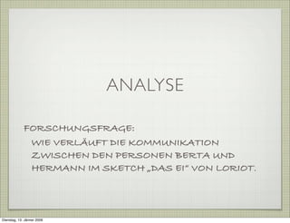 ANALYSE
FORSCHUNGSFRAGE:
WIE VERLÄUFT DIE KOMMUNIKATION
ZWISCHEN DEN PERSONEN BERTA UND
HERMANN IM SKETCH „DAS EI“ VON LORIOT.
Dienstag, 13. Jänner 2009
 