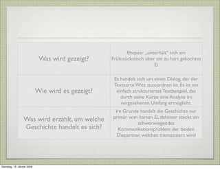 Was wird gezeigt?
Ehepaar „unterhält“ sich am
Frühstückstisch über ein zu hart gekochtes
Ei
Wie wird es gezeigt?
Es handelt sich um einen Dialog, der der
Textsorte Witz zuzuordnen ist. Es ist ein
einfach strukturiertes Textbeispiel, das
durch seine Kürze eine Analyse im
vorgesehenen Umfang ermöglicht.
Was wird erzählt, um welche
Geschichte handelt es sich?
Im Grunde handelt die Geschichte nur
primär vom harten Ei, dahinter steckt ein
schwerwiegendes
Kommunikationsproblem der beiden
Ehepartner, welches thematisiert wird
Dienstag, 13. Jänner 2009
 