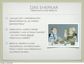 DAS EHEPAAR
HERMANN UND BERTA
LANGE ZEIT VERHEIRATET,
BEIDE BEREITS „ÄLTEREN
SEMESTERS“
HERMANN: WIRKT SEHR
KORREKT UND STRUKTURIERT
- ALLES MUSS SEINE
ORDNUNG HABEN
BERTA: ORDENTLICHE
HAUSFRAU, ICH-BEZOGEN,
FÜHLT SICH VON HERMANN
UNVERSTANDEN
Dienstag, 13. Jänner 2009
 