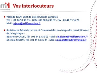 Vos interlocuteurs

Yolande JEAN, Chef de projet Grands Comptes
Tél. : 01 44 53 36 33 – GSM : 06 30 66 36 87 - Fax : 01 44 53 36 20
Mail : y.jean@m2iformation.fr

Assistantes Administratives et Commerciales en charge des inscriptions et
de la logistique :
Béatrice PICAULT, Tél. : 01 44 53 36 03 - Mail : b.picault@m2iformation.fr
Michèle MORAT, Tél. : 01 44 53 36 24 - Mail : m.morat@m2iformation.fr
 