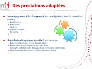 Des prestations adaptées

L’accompagnement du changement lors de migrations vers de nouvelles
versions :
 •   Conférences,
 •   Formations,
 •   Ateliers,
 •   Classes virtuelles,
 •   Elearning,
 •   …

L’Ingénierie pédagogique adaptée à vos besoins :
 •   Évaluation et remise à niveau des utilisateurs
 •   Élaboration de plans de formation spécifiques
 •   Conception et réalisation de supports de formation personnalisés
 •   Déploiement de formations pour les utilisateurs finaux
 •   …
 