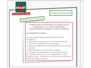 Projet Expérimental
Projet de suivi des données de conduite via un
smartphone et un boitier télématique
Expérimentation proposée à 10 000 sociétaires
Les objectifs du projet:
 Accompagner les besoins émergents de nos
sociétaires
 Créer de la connaissance sur le comportement de
conduite et l’exploitation de ces données.
 Observer l’appétence de nos sociétaire sur le véhicule
connecté
 Etre innovant sur le thème de la mobilité
 Associer nos sociétaires à un projet innovant et le
faire profiter de services (une « gamification » de la
conduite et des conseils de conduite personnalisés pour
réduire les risques routiers)
 