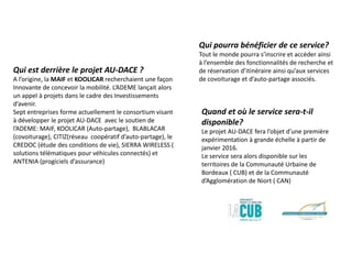 Qui est derrière le projet AU-DACE ?
A l’origine, la MAIF et KOOLICAR recherchaient une façon
Innovante de concevoir la mobilité. L’ADEME lançait alors
un appel à projets dans le cadre des Investissements
d’avenir.
Sept entreprises forme actuellement le consortium visant
à développer le projet AU-DACE avec le soutien de
l’ADEME: MAIF, KOOLICAR (Auto-partage), BLABLACAR
(covoiturage), CITIZ(réseau coopératif d’auto-partage), le
CREDOC (étude des conditions de vie), SIERRA WIRELESS (
solutions télématiques pour véhicules connectés) et
ANTENIA (progiciels d’assurance)
Qui pourra bénéficier de ce service?
Tout le monde pourra s’inscrire et accéder ainsi
à l’ensemble des fonctionnalités de recherche et
de réservation d’itinéraire ainsi qu’aux services
de covoiturage et d’auto-partage associés.
Quand et où le service sera-t-il
disponible?
Le projet AU-DACE fera l’objet d’une première
expérimentation à grande échelle à partir de
janvier 2016.
Le service sera alors disponible sur les
territoires de la Communauté Urbaine de
Bordeaux ( CUB) et de la Communauté
d’Agglomération de Niort ( CAN)
 