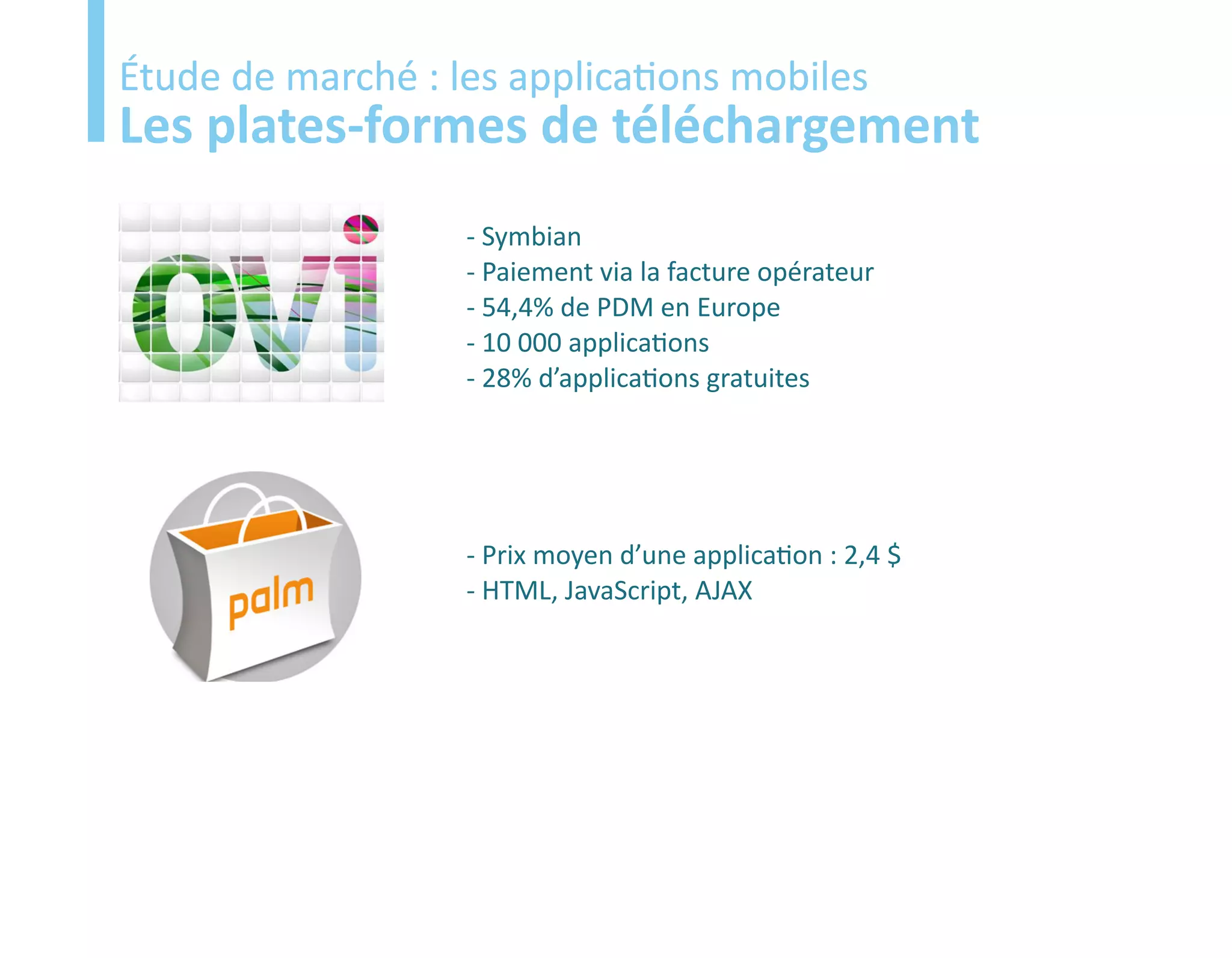 Etude
Étude de marché : les applications mobiles
Les plates-formes de téléchargement
                   - Symbian
                   - Paiement via la facture opérateur
                   - 54,4% de PDM en Europe
                   - 10 000 applications
                   - 28% d’applications gratuites




                   - Prix moyen d’une application : 2,4 $
                   - HTML, JavaScript, AJAX
 