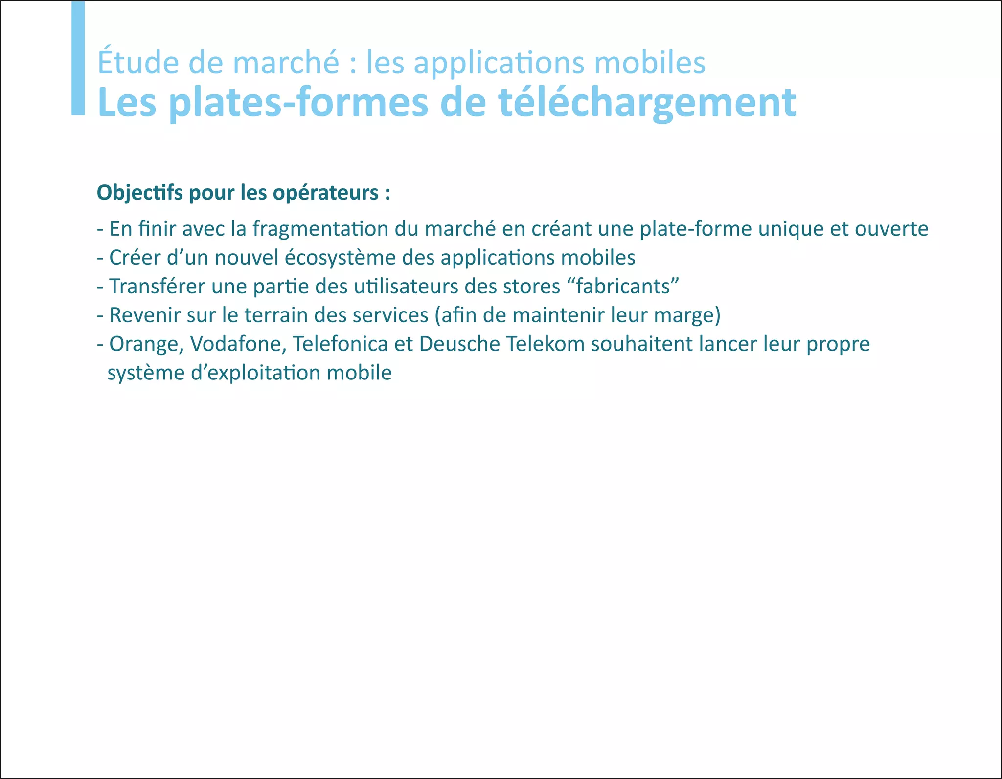 Etude
Étude de marché : les applications mobiles
Les plates-formes de téléchargement
Objectifs pour les opérateurs :
- En finir avec la fragmentation du marché en créant une plate-forme unique et ouverte
- Créer d’un nouvel écosystème des applications mobiles
- Transférer une partie des utilisateurs des stores “fabricants”
- Revenir sur le terrain des services (afin de maintenir leur marge)
- Orange, Vodafone, Telefonica et Deusche Telekom souhaitent lancer leur propre
  système d’exploitation mobile
 