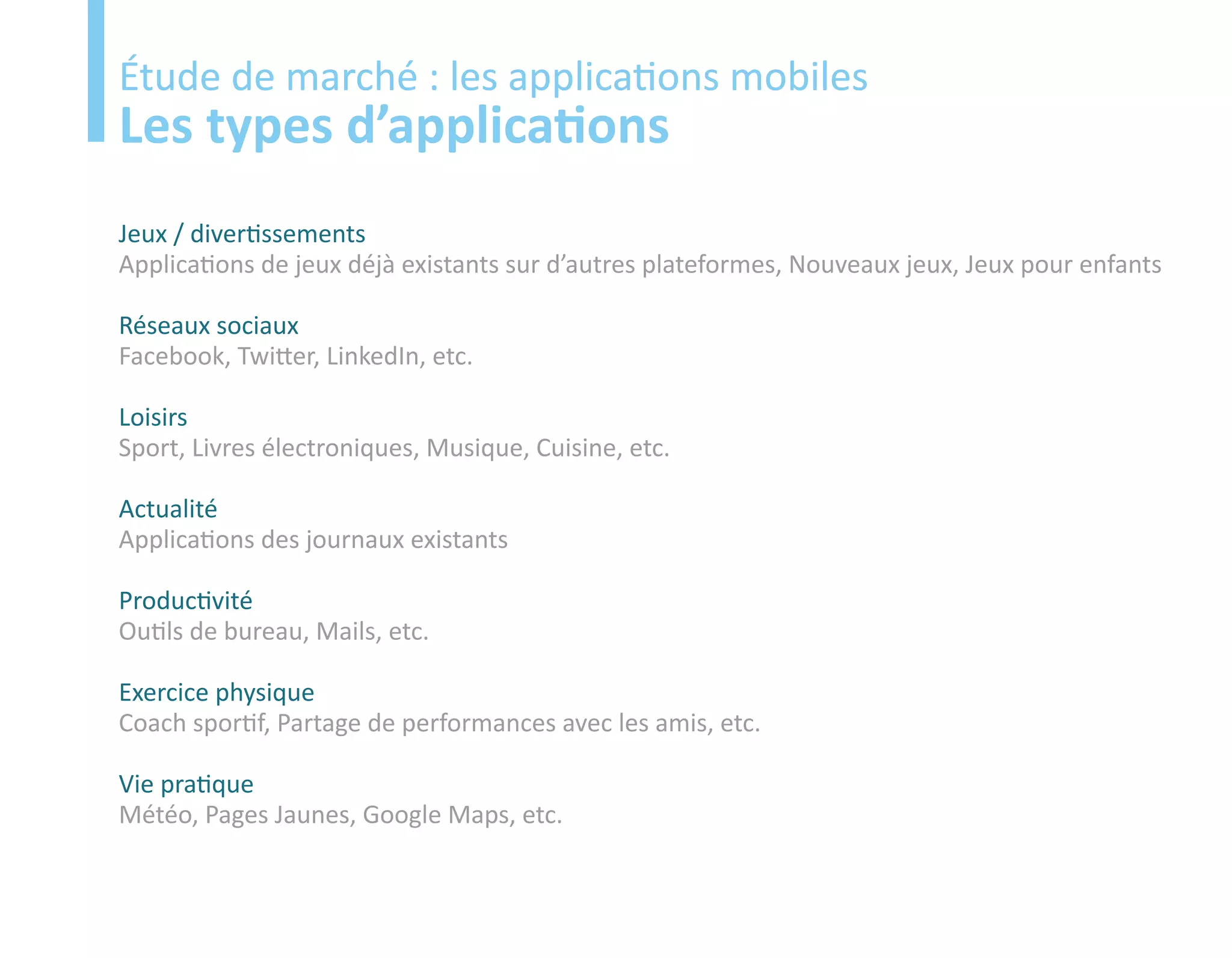 Etude
Étude de marché : les applications mobiles
Les types d’applications
Jeux / divertissements
Applications de jeux déjà existants sur d’autres plateformes, Nouveaux jeux, Jeux pour enfants

Réseaux sociaux
Facebook, Twitter, LinkedIn, etc.

Loisirs
Sport, Livres électroniques, Musique, Cuisine, etc.

Actualité
Applications des journaux existants

Productivité
Outils de bureau, Mails, etc.

Exercice physique
Coach sportif, Partage de performances avec les amis, etc.

Vie pratique
Météo, Pages Jaunes, Google Maps, etc.
 