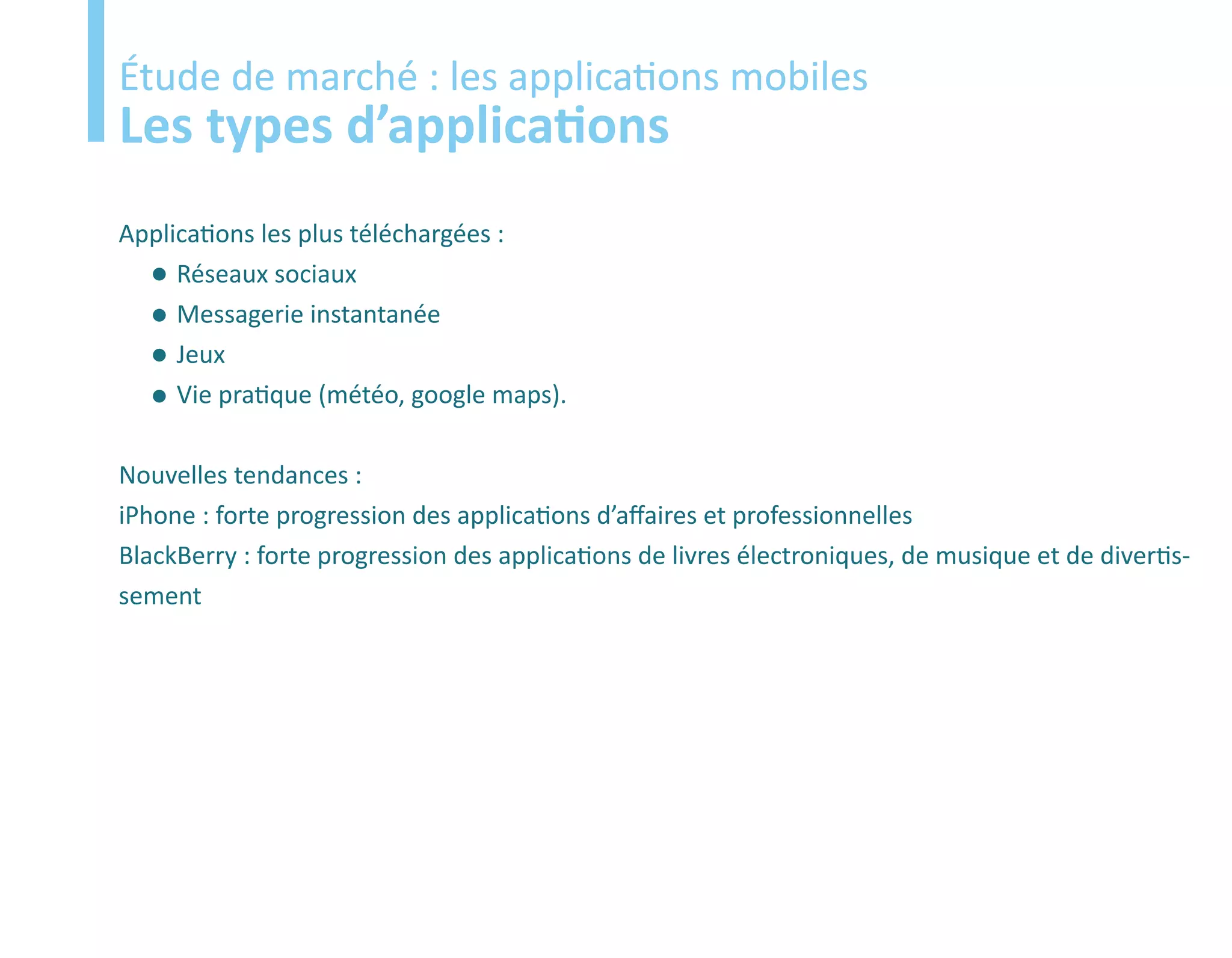 Etude
Étude de marché : les applications mobiles
Les types d’applications
Applications les plus téléchargées :
     Réseaux sociaux
     Messagerie instantanée
     Jeux
     Vie pratique (météo, google maps).

Nouvelles tendances :
iPhone : forte progression des applications d’affaires et professionnelles
BlackBerry : forte progression des applications de livres électroniques, de musique et de divertis-
sement
 