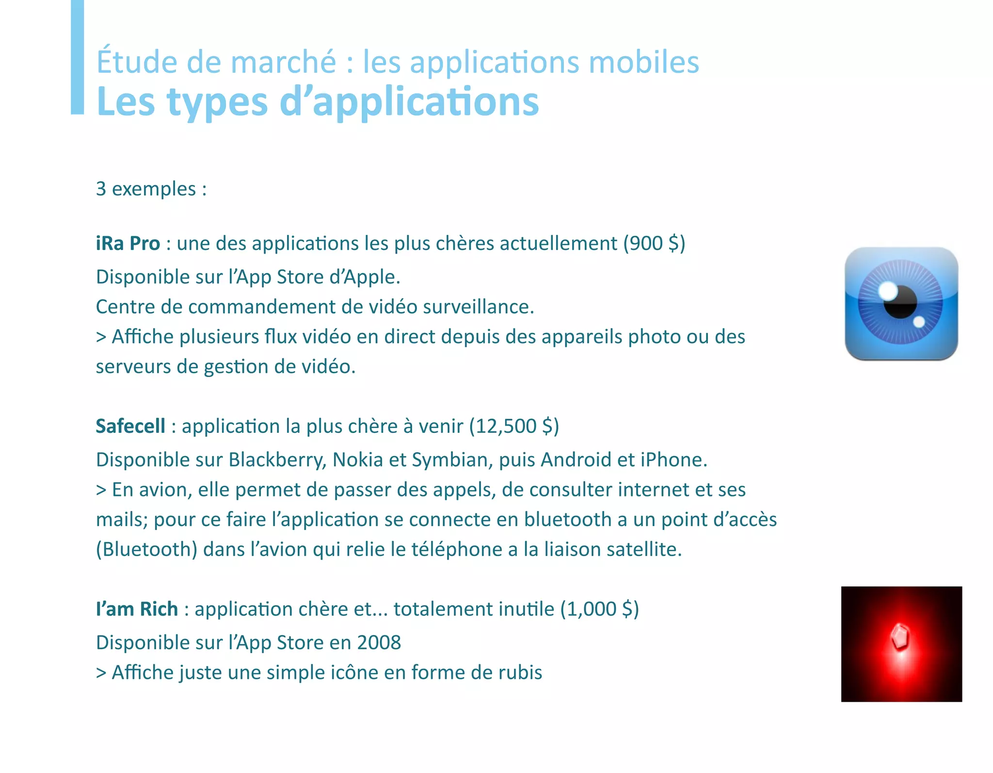 Etude
Étude de marché : les applications mobiles
Les types d’applications
3 exemples :

iRa Pro : une des applications les plus chères actuellement (900 $)
Disponible sur l’App Store d’Apple.
Centre de commandement de vidéo surveillance.
> Affiche plusieurs flux vidéo en direct depuis des appareils photo ou des
serveurs de gestion de vidéo.

Safecell : application la plus chère à venir (12,500 $)
Disponible sur Blackberry, Nokia et Symbian, puis Android et iPhone.
> En avion, elle permet de passer des appels, de consulter internet et ses
mails; pour ce faire l’application se connecte en bluetooth a un point d’accès
(Bluetooth) dans l’avion qui relie le téléphone a la liaison satellite.

I’am Rich : application chère et... totalement inutile (1,000 $)
Disponible sur l’App Store en 2008
> Affiche juste une simple icône en forme de rubis
 