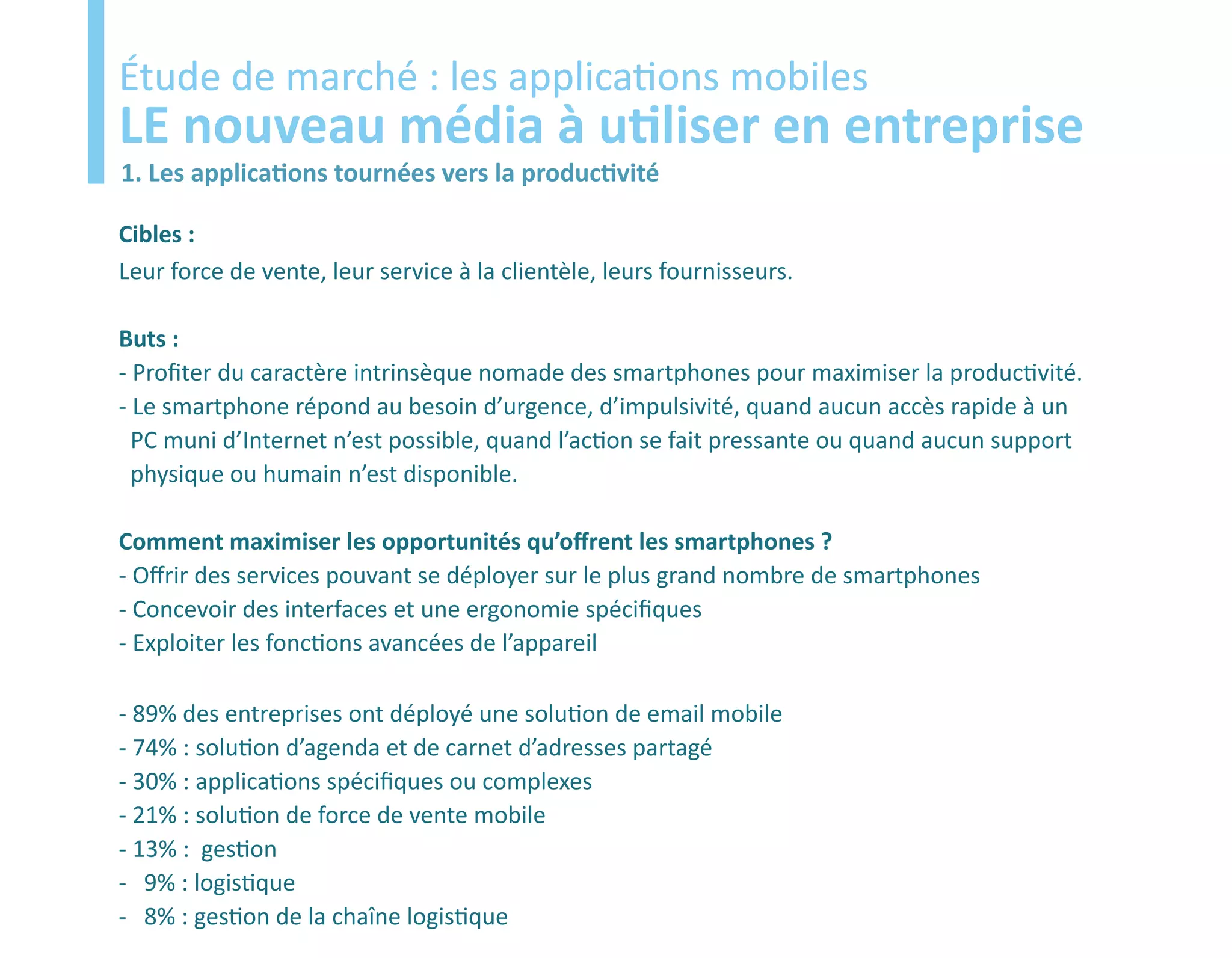 Etude
Étude de marché : les applications mobiles
LE nouveau média à utiliser en entreprise
1. Les applications tournées vers la productivité

Cibles :
Leur force de vente, leur service à la clientèle, leurs fournisseurs.

Buts :
- Profiter du caractère intrinsèque nomade des smartphones pour maximiser la productivité.
- Le smartphone répond au besoin d’urgence, d’impulsivité, quand aucun accès rapide à un
  PC muni d’Internet n’est possible, quand l’action se fait pressante ou quand aucun support
  physique ou humain n’est disponible.

Comment maximiser les opportunités qu’offrent les smartphones ?
- Offrir des services pouvant se déployer sur le plus grand nombre de smartphones
- Concevoir des interfaces et une ergonomie spécifiques
- Exploiter les fonctions avancées de l’appareil

- 89% des entreprises ont déployé une solution de email mobile
- 74% : solution d’agenda et de carnet d’adresses partagé
- 30% : applications spécifiques ou complexes
- 21% : solution de force de vente mobile
- 13% : gestion
- 9% : logistique
- 8% : gestion de la chaîne logistique
 