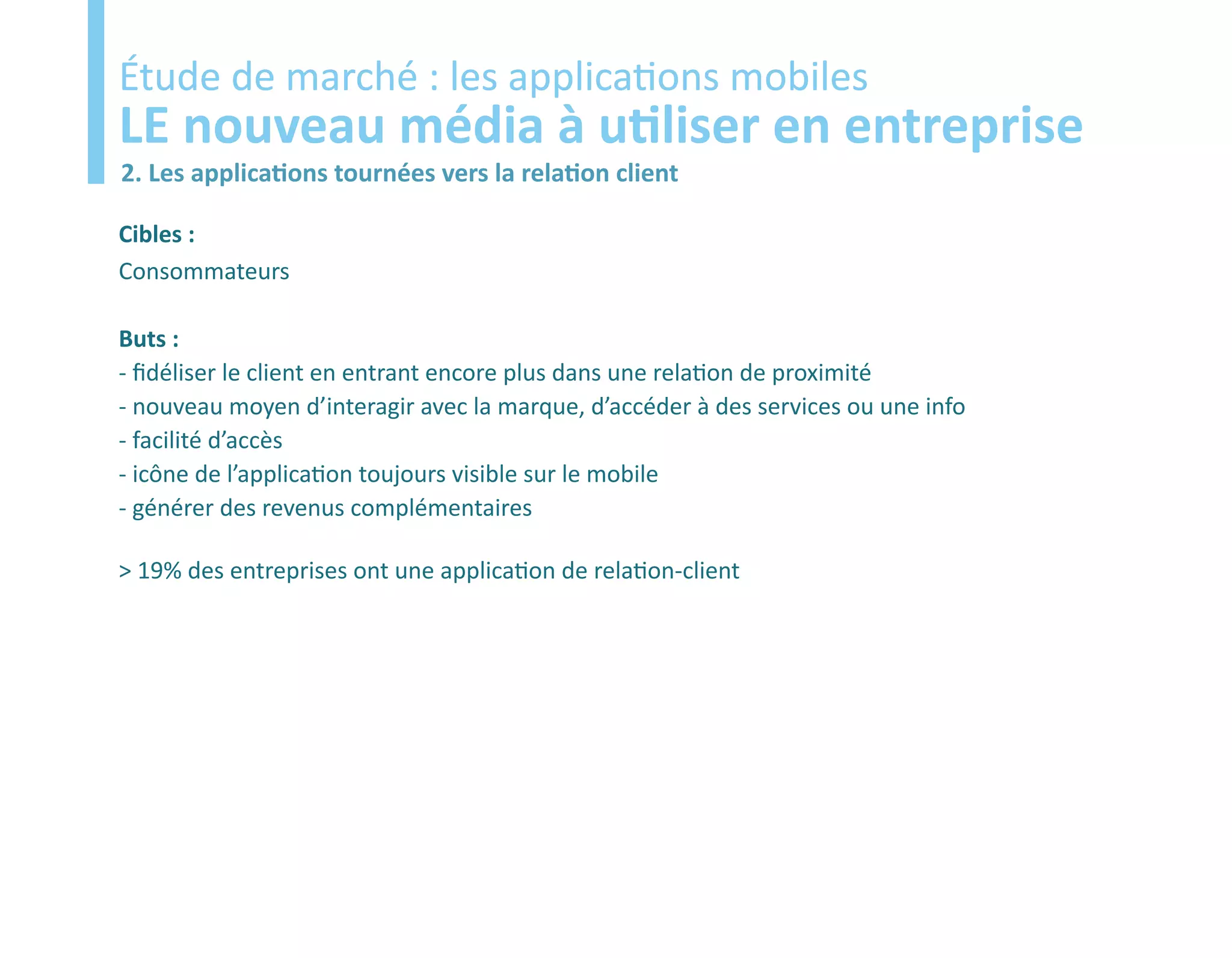 Etude
Étude de marché : les applications mobiles
LE nouveau média à utiliser en entreprise
2. Les applications tournées vers la relation client

Cibles :
Consommateurs

Buts :
- fidéliser le client en entrant encore plus dans une relation de proximité
- nouveau moyen d’interagir avec la marque, d’accéder à des services ou une info
- facilité d’accès
- icône de l’application toujours visible sur le mobile
- générer des revenus complémentaires

> 19% des entreprises ont une application de relation-client
 