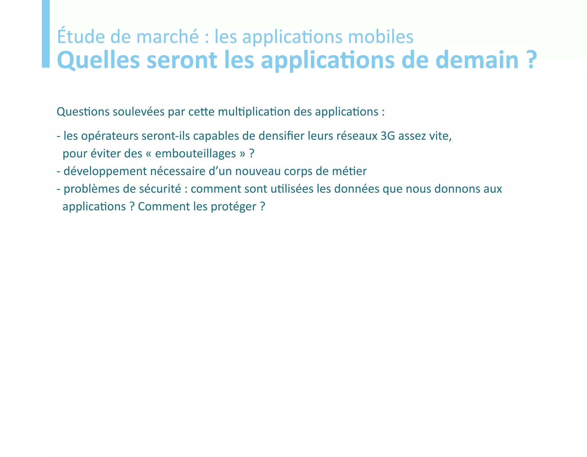 Etude
Étude de marché : les applications mobiles
Quelles seront les applications de demain ?
Questions soulevées par cette multiplication des applications :
- les opérateurs seront-ils capables de densifier leurs réseaux 3G assez vite,
  pour éviter des « embouteillages » ?
- développement nécessaire d’un nouveau corps de métier
- problèmes de sécurité : comment sont utilisées les données que nous donnons aux
  applications ? Comment les protéger ?
 