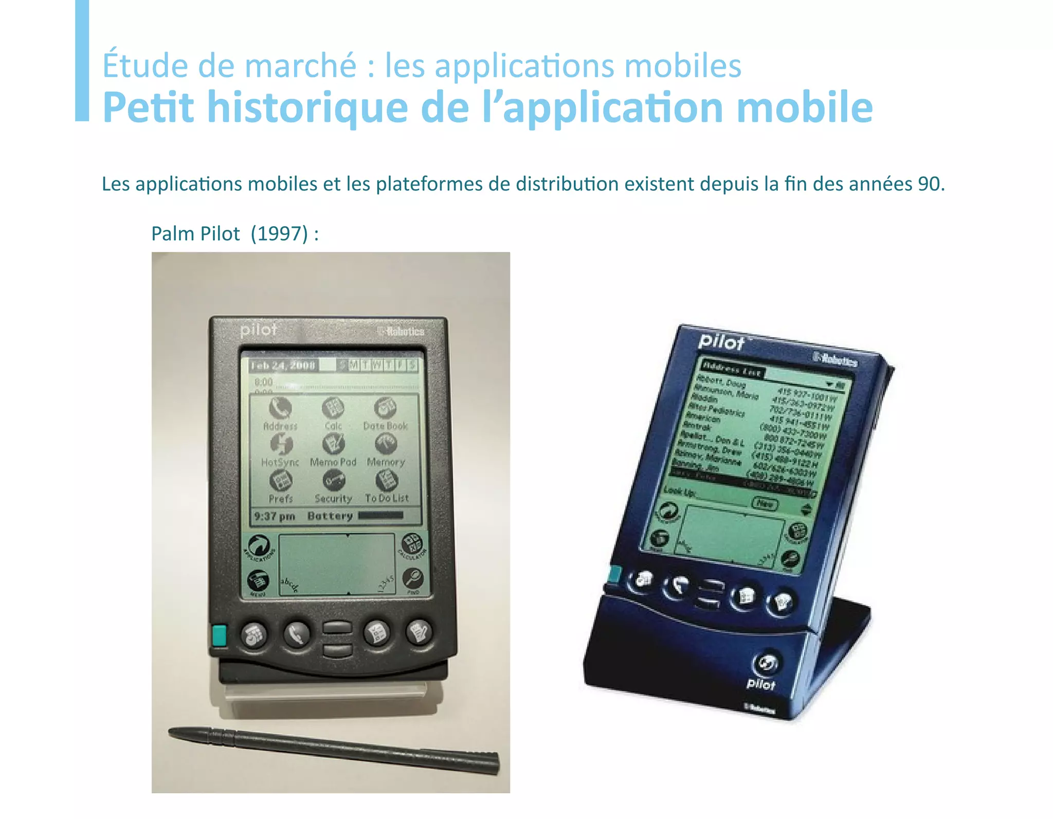 Etude
Étude de marché : les applications mobiles
Petit historique de l’application mobile
Les applications mobiles et les plateformes de distribution existent depuis la fin des années 90.

     Palm Pilot (1997) :
 