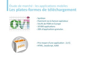 Etude
Étude de marché : les applications mobiles
Les plates-formes de téléchargement
                   - Symbian
                   - Paiement via la facture opérateur
                   - 54,4% de PDM en Europe
                   - 10 000 applications
                   - 28% d’applications gratuites




                   - Prix moyen d’une application : 2,4 $
                   - HTML, JavaScript, AJAX
 