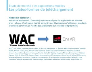 Etude
Étude de marché : les applications mobiles
Les plates-formes de téléchargement
Riposte des opérateurs :
Wholesale Applications Community (communauté pour les applications en vente en
gros) : alliance d’opérateurs visant à permettre aux développeurs d’utiliser des standards
techniques communs (le marché des applications leur échappe complètement)




AT&T, China Mobile, Deutsche Telekom, GSMA, KT, NTT DoCoMo, Orange, SK Telecom, SMART Communications, Softbank
Mobile, Telekom Austria group, Telecom Italia, Telefónica, Telenor Group, Verizon Wireless, Vodafone, Accenture,
Ericsson, Huawei, Intel, Qualcomm, Samsung, America Movil, Bell Mobility, Bouygues Telecom, China Unicom, Hutchison
3 group, KDDI, LG Uplus, MTS, Orascom, Rogers Communications, SFR, Vimpelcom, Alcatel Lucent, Fujitsu, LG Electronics,
Aepona, Aplix, Aspire-tech, Borqs, Cambertech Inc, Capgemini, GClue, Gemalto, Infraware, Innoace, KT Innotz, Limo
Foundation, Minigate, Myriad Group, Oberthur, Obigo, Opera, Oracle, Research in Motion, Sharp, Sony Ericsson, ZTE
 