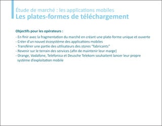Etude
Étude de marché : les applications mobiles
Les plates-formes de téléchargement
Objectifs pour les opérateurs :
- En finir avec la fragmentation du marché en créant une plate-forme unique et ouverte
- Créer d’un nouvel écosystème des applications mobiles
- Transférer une partie des utilisateurs des stores “fabricants”
- Revenir sur le terrain des services (afin de maintenir leur marge)
- Orange, Vodafone, Telefonica et Deusche Telekom souhaitent lancer leur propre
  système d’exploitation mobile
 