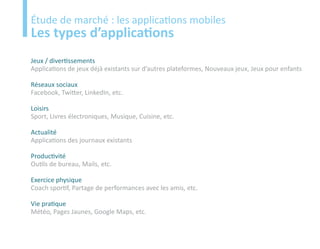 Etude
Étude de marché : les applications mobiles
Les types d’applications
Jeux / divertissements
Applications de jeux déjà existants sur d’autres plateformes, Nouveaux jeux, Jeux pour enfants

Réseaux sociaux
Facebook, Twitter, LinkedIn, etc.

Loisirs
Sport, Livres électroniques, Musique, Cuisine, etc.

Actualité
Applications des journaux existants

Productivité
Outils de bureau, Mails, etc.

Exercice physique
Coach sportif, Partage de performances avec les amis, etc.

Vie pratique
Météo, Pages Jaunes, Google Maps, etc.
 