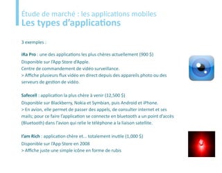 Etude
Étude de marché : les applications mobiles
Les types d’applications
3 exemples :

iRa Pro : une des applications les plus chères actuellement (900 $)
Disponible sur l’App Store d’Apple.
Centre de commandement de vidéo surveillance.
> Affiche plusieurs flux vidéo en direct depuis des appareils photo ou des
serveurs de gestion de vidéo.

Safecell : application la plus chère à venir (12,500 $)
Disponible sur Blackberry, Nokia et Symbian, puis Android et iPhone.
> En avion, elle permet de passer des appels, de consulter internet et ses
mails; pour ce faire l’application se connecte en bluetooth a un point d’accès
(Bluetooth) dans l’avion qui relie le téléphone a la liaison satellite.

I’am Rich : application chère et... totalement inutile (1,000 $)
Disponible sur l’App Store en 2008
> Affiche juste une simple icône en forme de rubis
 