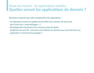 Etude
Étude de marché : les applications mobiles
Quelles seront les applications de demain ?
Questions soulevées par cette multiplication des applications :
- les opérateurs seront-ils capables de densifier leurs réseaux 3G assez vite,
  pour éviter des « embouteillages » ?
- développement nécessaire d’un nouveau corps de métier
- problèmes de sécurité : comment sont utilisées les données que nous donnons aux
  applications ? Comment les protéger ?
 