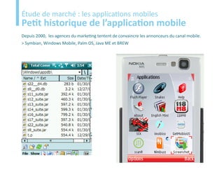 Etude
Étude de marché : les applications mobiles
Petit historique de l’application mobile
Depuis 2000, les agences du marketing tentent de convaincre les annonceurs du canal mobile.
> Symbian, Windows Mobile, Palm OS, Java ME et BREW
 