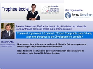 Premier évènement 2008 le trophée école, 5 finalistes ont présentés leurs synthèses écrites et orales sur le thème suivant : Nous remercions le jury pour sa disponibilité et le fait par sa présence d’encourager l’esprit d’initiative des étudiants. Didier PLANE Dirigeant Avensi Consulting Créateur des trophées Trophée école Une organisation Nous félicitons les étudiants pour leur implication dans une période chargée, et pour la qualité de leurs travaux. 