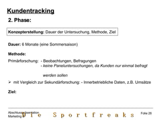 2. Phase: Konzepterstellung:  Dauer der Untersuchung, Methode, Ziel Dauer:  6 Monate (eine Sommersaison) Methode:   Primärforschung:  - Beobachtungen, Befragungen - keine Paneluntersuchungen, da Kunden nur einmal befragt  werden sollen mit Vergleich zur Sekundärforschung: - Innerbetriebliche Daten, z.B. Umsätze Ziel: Kundentracking Folie 26 