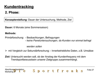 2. Phase: Konzepterstellung:  Dauer der Untersuchung, Methode, Ziel Dauer:  6 Monate (eine Sommersaison) Methode:   Primärforschung:  - Beobachtungen, Befragungen - keine Paneluntersuchungen, da Kunden nur einmal befragt  werden sollen mit Vergleich zur Sekundärforschung: - Innerbetriebliche Daten, z.B. Umsätze Ziel:  Untersucht werden soll, ob der Anstieg der Kundenfrequenz mit dem  Trendsportbewusstsein unserer Zielgruppe zusammenhängt.  Kundentracking Folie 27 