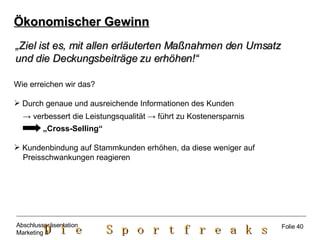 Ökonomischer Gewinn „ Ziel ist es, mit allen erläuterten Maßnahmen den Umsatz  und die Deckungsbeiträge zu erhöhen!“   Wie erreichen wir das? Durch genaue und ausreichende Informationen des Kunden ->   verbessert die Leistungsqualität  ->  führt zu Kostenersparnis „ Cross-Selling“ Kundenbindung auf Stammkunden erhöhen, da diese weniger auf Preisschwankungen reagieren Folie 40 