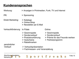 Kundenansprachen Anzeigen in Printmedien, Funk, TV und Internet Werbung: PR: Direkt Marketing: Verkaufsförderung: Sponsoring Kataloge Online-Shop Newsletter per E-Mail In Filiale  Online Gewinnspiele Sonderverkauf Produktvorführung Gutscheine Rabattmarken  Gewinnspiele Sonderverkauf Prämie für das Freunde werben Partnerprogramm persönlicher Verkauf:  Verkaufspräsentation Fachmessen- und Veranstaltung Folie 15 