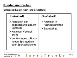 Anzeige in der Tageszeitung (z.B. im Sportteil) Kataloge, Verkauf online Vorführungen, z.B. von neuen Sportgeräten oder Sportbekleidung Kundenansprachen Anzeigen in Fachzeitschriften Sponsoring Großstadt Kleinstadt Unterscheidung in Klein- und Großstädte: Folie 17 