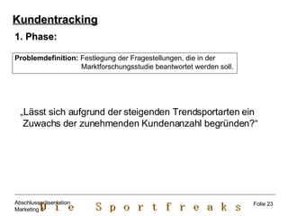 Phase: Problemdefinition:  Festlegung der Fragestellungen, die in der  Marktforschungsstudie beantwortet werden soll. „ Lässt sich aufgrund der steigenden Trendsportarten ein  Zuwachs der zunehmenden Kundenanzahl begründen?“  Kundentracking Folie 23 