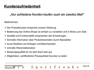 Kundenzufriedenheit „ Nur zufriedene Kunden kaufen auch ein zweites Mal!“ Maßnahmen: Der Produktnutzen entspricht unserer Werbung Bedienung des Online-Shops ist einfach zu verstehen (mit 3 Klicks zum Ziel) Qualität und Funktionalität entsprechen den Erwartungen Schnelle Information über Produktneuheiten durch Newsletter kurze Reaktion auf Anliegen und Beschwerden schnelle Warenreklamation Beratungsqualität ist vor dem Kauf sehr gut Möglichkeit, veröffentliche Presseartikel herunter zu laden Folie 34 