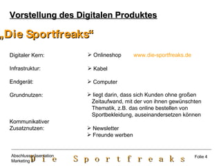 Vorstellung des Digitalen Produktes „ Die Sportfreaks“ Digitaler Kern: Infrastruktur: Endgerät: Grundnutzen:  Kommunikativer Zusatznutzen: Onlineshop  www.die-sportfreaks.de   Kabel Computer liegt darin, dass sich Kunden ohne großen  Zeitaufwand, mit der von ihnen gewünschten  Thematik, z.B. das online bestellen von  Sportbekleidung, auseinandersetzen können Newsletter Freunde werben  Folie 4 