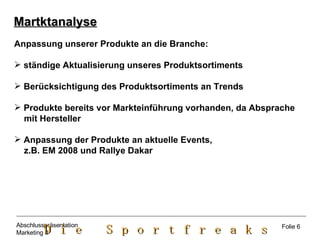 Martktanalyse Anpassung unserer Produkte an die Branche: ständige Aktualisierung unseres Produktsortiments Berücksichtigung des Produktsortiments an Trends Produkte bereits vor Markteinführung vorhanden, da Absprache  mit Hersteller Anpassung der Produkte an aktuelle Events,  z.B. EM 2008 und Rallye Dakar Folie 6 